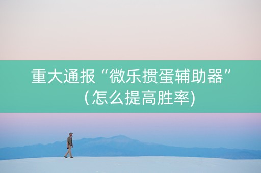 重大通报“微乐掼蛋辅助器”（怎么提高胜率)