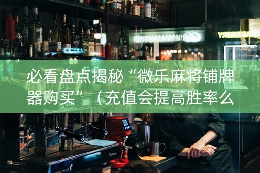 必看盘点揭秘“微乐麻将铺牌器购买”（充值会提高胜率么)