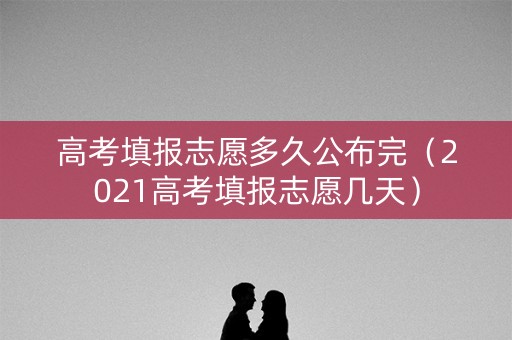 高考填报志愿多久公布完（2021高考填报志愿几天）