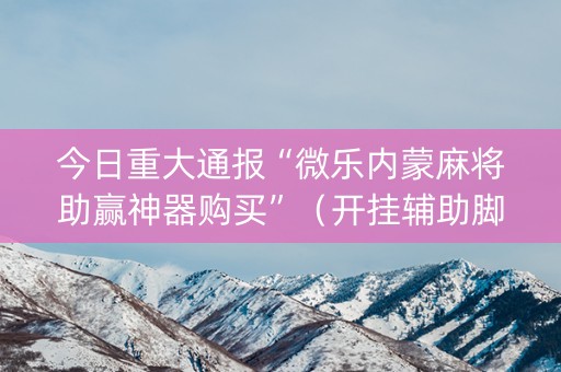 今日重大通报“微乐内蒙麻将助赢神器购买”（开挂辅助脚本)