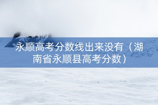 永顺高考分数线出来没有（湖南省永顺县高考分数）