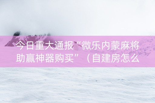 今日重大通报“微乐内蒙麻将助赢神器购买”（自建房怎么赢)