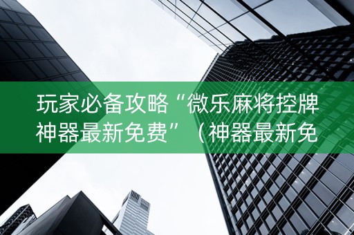 玩家必备攻略“微乐麻将控牌神器最新免费”（神器最新免费)