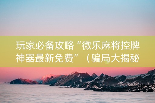 玩家必备攻略“微乐麻将控牌神器最新免费”（骗局大揭秘)