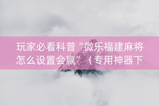 玩家必看科普“微乐福建麻将怎么设置会赢”（专用神器下载)
