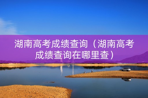 湖南高考成绩查询（湖南高考成绩查询在哪里查）