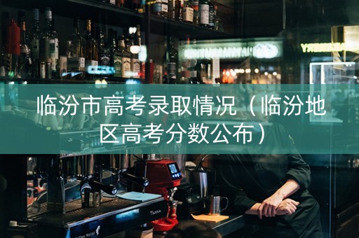 临汾市高考录取情况（临汾地区高考分数公布）