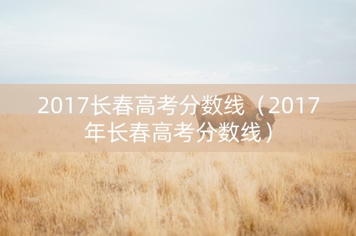 2017长春高考分数线（2017年长春高考分数线）