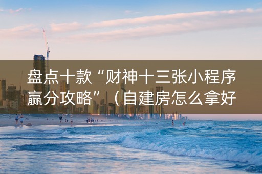 盘点十款“财神十三张小程序赢分攻略”（自建房怎么拿好牌)