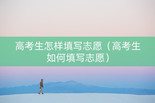 高考生怎样填写志愿（高考生如何填写志愿）