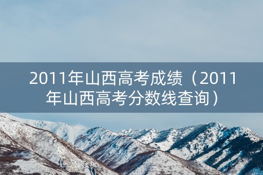 2011年山西高考成绩（2011年山西高考分数线查询）