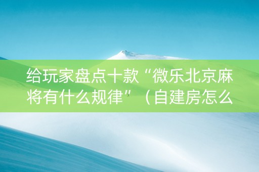 给玩家盘点十款“微乐北京麻将有什么规律”（自建房怎么拿好牌)