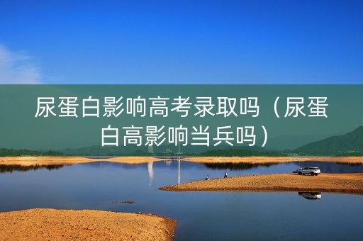 尿蛋白影响高考录取吗（尿蛋白高影响当兵吗）