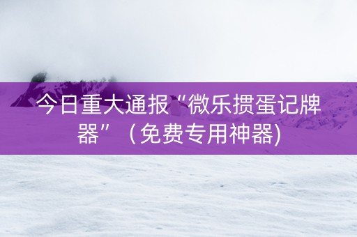 今日重大通报“微乐掼蛋记牌器”（免费专用神器)