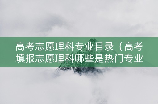 高考志愿理科专业目录（高考填报志愿理科哪些是热门专业）