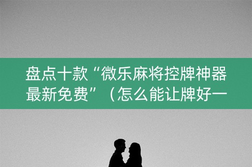 盘点十款“微乐麻将控牌神器最新免费”（怎么能让牌好一点)
