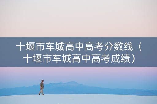 十堰市车城高中高考分数线（十堰市车城高中高考成绩）