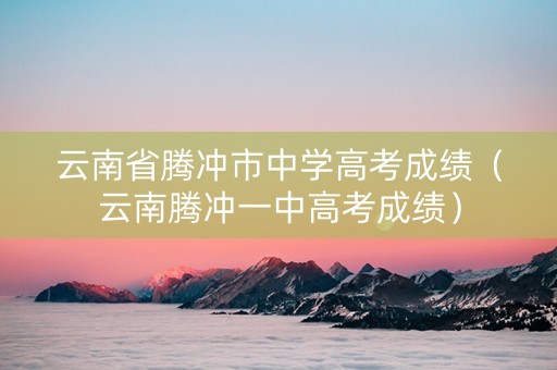 云南省腾冲市中学高考成绩（云南腾冲一中高考成绩）