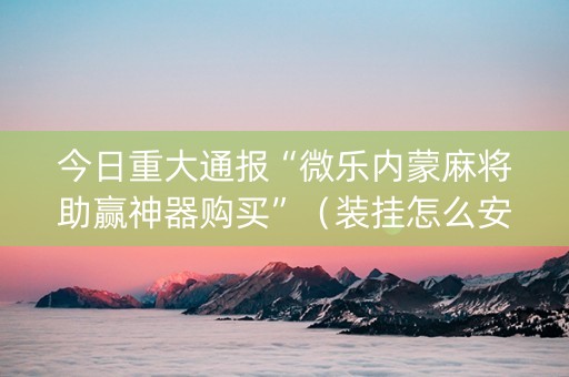 今日重大通报“微乐内蒙麻将助赢神器购买”（装挂怎么安装)