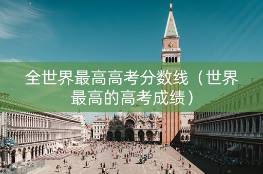 全世界最高高考分数线（世界最高的高考成绩）