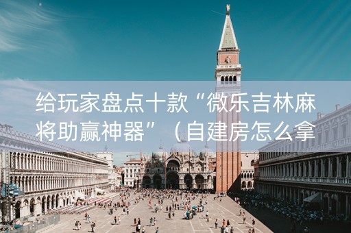 给玩家盘点十款“微乐吉林麻将助赢神器”（自建房怎么拿好牌)
