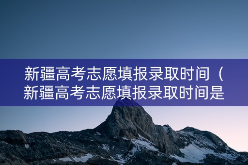 新疆高考志愿填报录取时间（新疆高考志愿填报录取时间是几号）