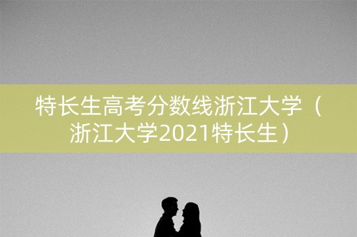 特长生高考分数线浙江大学（浙江大学2021特长生）