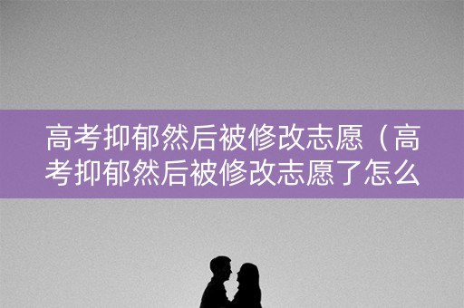 高考抑郁然后被修改志愿（高考抑郁然后被修改志愿了怎么办）
