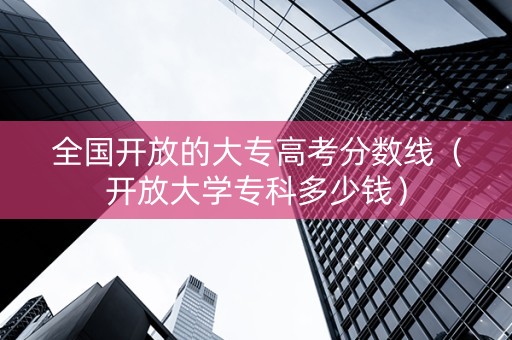 全国开放的大专高考分数线（开放大学专科多少钱）