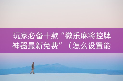 玩家必备十款“微乐麻将控牌神器最新免费”（怎么设置能有好牌)