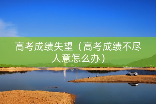 高考成绩失望（高考成绩不尽人意怎么办）