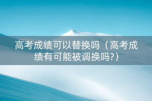 高考成绩可以替换吗（高考成绩有可能被调换吗?）