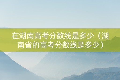 在湖南高考分数线是多少（湖南省的高考分数线是多少）