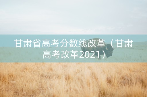 甘肃省高考分数线改革（甘肃高考改革2021）
