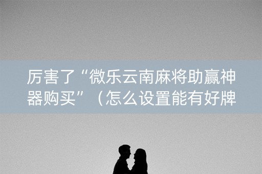厉害了“微乐云南麻将助赢神器购买”（怎么设置能有好牌)