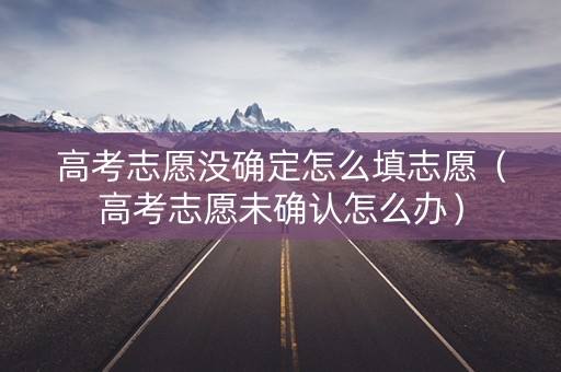 高考志愿没确定怎么填志愿（高考志愿未确认怎么办）