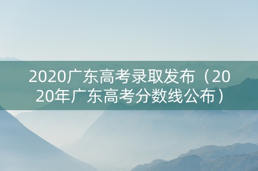 2020广东高考录取发布（2020年广东高考分数线公布）