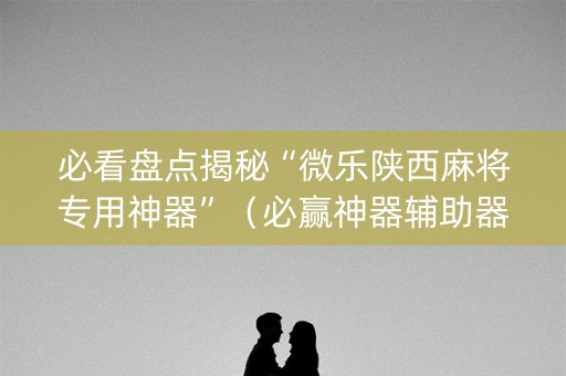 必看盘点揭秘“微乐陕西麻将专用神器”（必赢神器辅助器)
