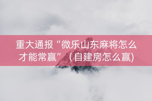 重大通报“微乐山东麻将怎么才能常赢”（自建房怎么赢)