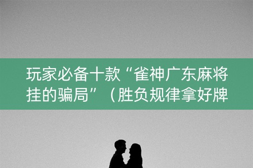 玩家必备十款“雀神广东麻将挂的骗局”（胜负规律拿好牌)