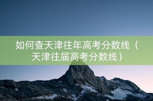如何查天津往年高考分数线（天津往届高考分数线）