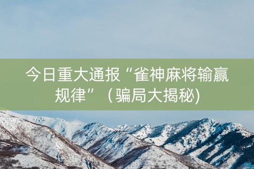 今日重大通报“雀神麻将输赢规律”（骗局大揭秘)