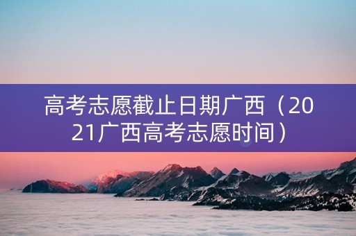高考志愿截止日期广西（2021广西高考志愿时间）