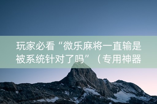 玩家必看“微乐麻将一直输是被系统针对了吗”（专用神器下载)