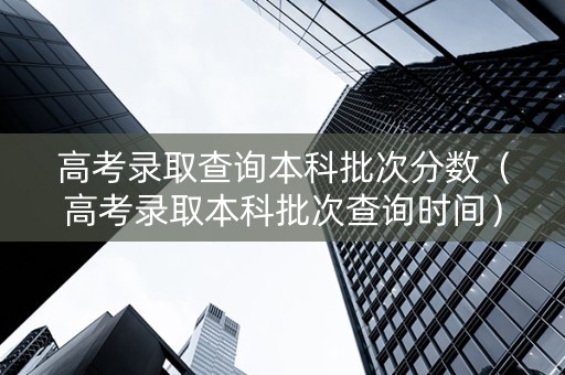 高考录取查询本科批次分数（高考录取本科批次查询时间）