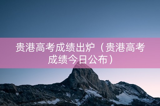 贵港高考成绩出炉（贵港高考成绩今日公布）