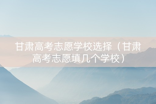 甘肃高考志愿学校选择（甘肃高考志愿填几个学校）