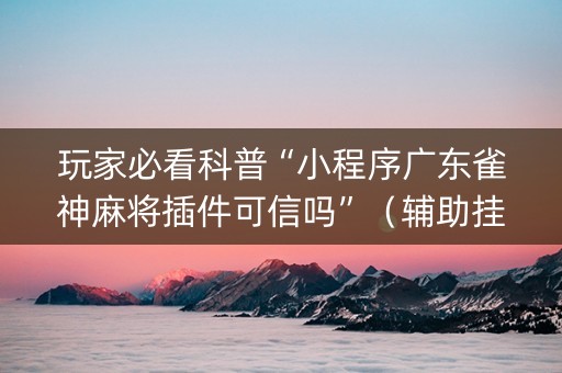 玩家必看科普“小程序广东雀神麻将插件可信吗”（辅助挂发牌规律)