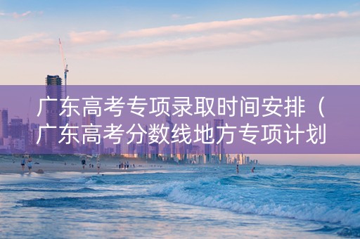 广东高考专项录取时间安排（广东高考分数线地方专项计划批）