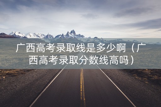 广西高考录取线是多少啊（广西高考录取分数线高吗）